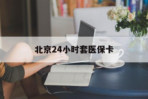 亳州24小时套医保卡(北京医保卡优惠政策)