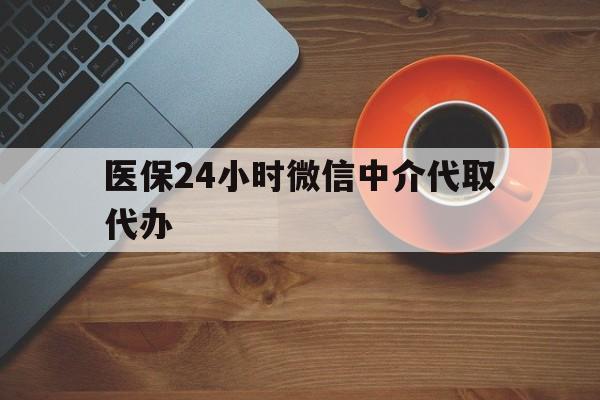 亳州医保24小时微信中介代取代办(医保24小时微信中介代取代办是真的吗)