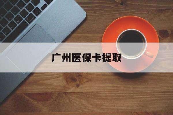 亳州广州医保卡提取(广州医保卡提取流程)