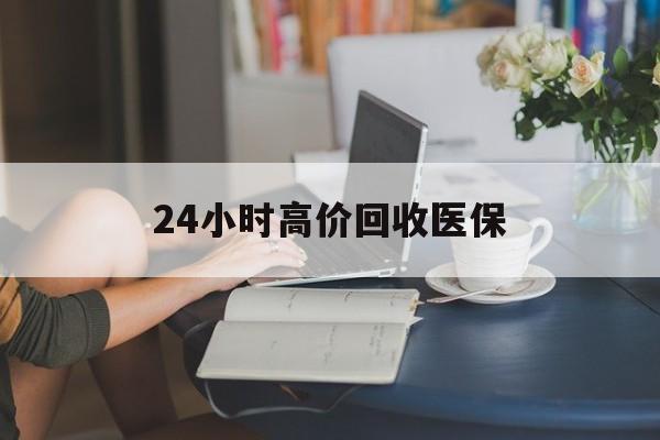 亳州24小时高价回收医保(24小时高价回收医保小额)